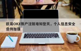 欧易OKX账户注销难如登天，个人信息安全亟待加强