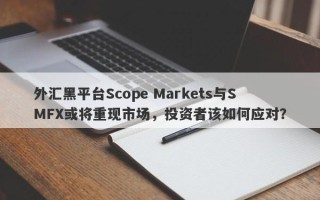 外汇黑平台Scope Markets与SMFX或将重现市场，投资者该如何应对？