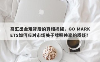 高汇出金难背后的真相揭秘，GO MARKETS如何应对市场关于牌照共享的质疑？