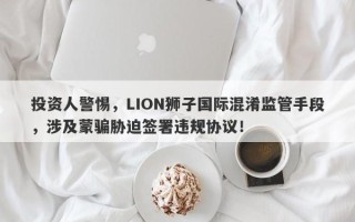 投资人警惕，LION狮子国际混淆监管手段，涉及蒙骗胁迫签署违规协议！