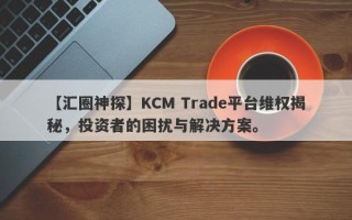 【汇圈神探】KCM Trade平台维权揭秘，投资者的困扰与解决方案。