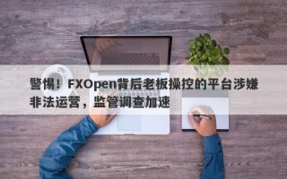 警惕！FXOpen背后老板操控的平台涉嫌非法运营，监管调查加速