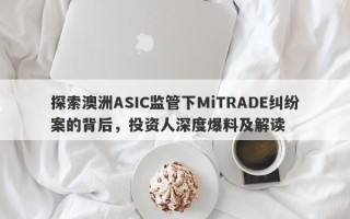 探索澳洲ASIC监管下MiTRADE纠纷案的背后，投资人深度爆料及解读