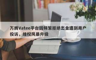 万腾Vatee平台因频繁拒绝出金遭到用户投诉，维权风暴升级