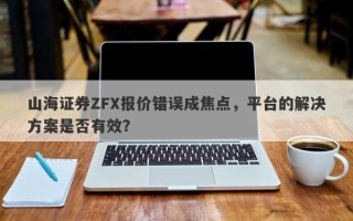 山海证券ZFX报价错误成焦点，平台的解决方案是否有效？