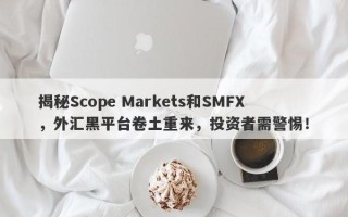 揭秘Scope Markets和SMFX，外汇黑平台卷土重来，投资者需警惕！