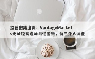 监管密集追责：VantageMarkets无证经营遭马耳他警告，荷兰介入调查