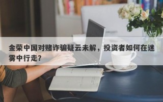 金荣中国对赌诈骗疑云未解，投资者如何在迷雾中行走？