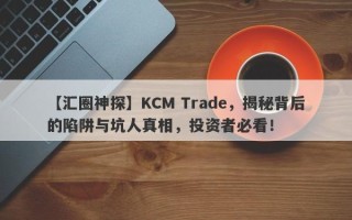 【汇圈神探】KCM Trade，揭秘背后的陷阱与坑人真相，投资者必看！