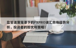 监管迷雾笼罩下的FXPRO浦汇市场趋势分析，投资者的担忧和策略！