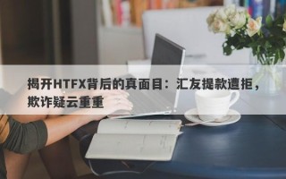 揭开HTFX背后的真面目：汇友提款遭拒，欺诈疑云重重