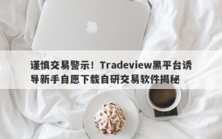 谨慎交易警示！Tradeview黑平台诱导新手自愿下载自研交易软件揭秘