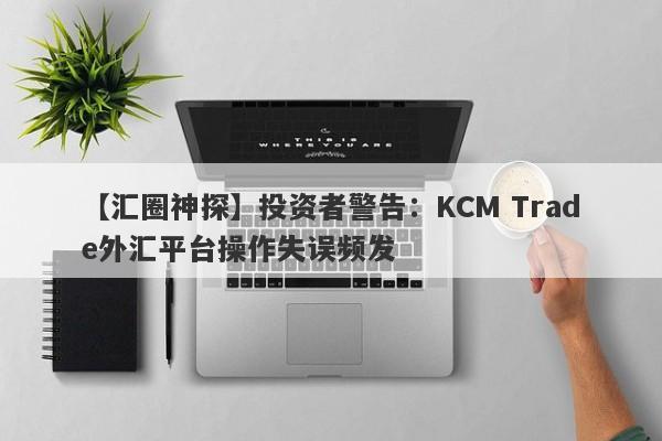 【汇圈神探】投资者警告：KCM Trade外汇平台操作失误频发-第1张图片-要懂汇