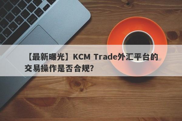 【最新曝光】KCM Trade外汇平台的交易操作是否合规？-第1张图片-要懂汇