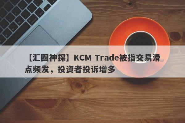 【汇圈神探】KCM Trade被指交易滑点频发，投资者投诉增多-第1张图片-要懂汇