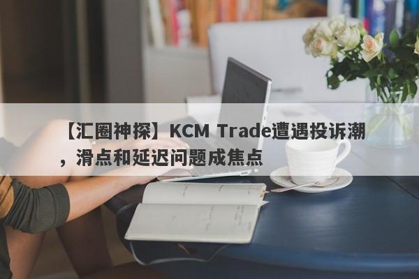 【汇圈神探】KCM Trade遭遇投诉潮，滑点和延迟问题成焦点-第1张图片-要懂汇