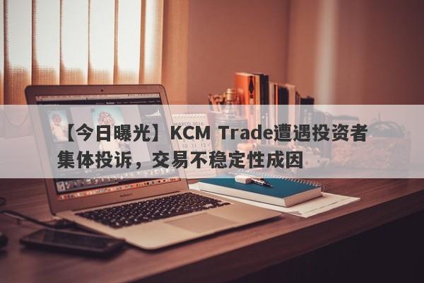 【今日曝光】KCM Trade遭遇投资者集体投诉，交易不稳定性成因-第1张图片-要懂汇