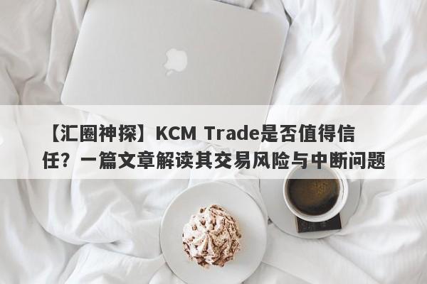 【汇圈神探】KCM Trade是否值得信任？一篇文章解读其交易风险与中断问题-第1张图片-要懂汇