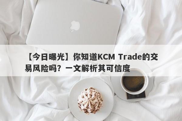 【今日曝光】你知道KCM Trade的交易风险吗？一文解析其可信度-第1张图片-要懂汇