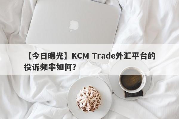 【今日曝光】KCM Trade外汇平台的投诉频率如何？-第1张图片-要懂汇