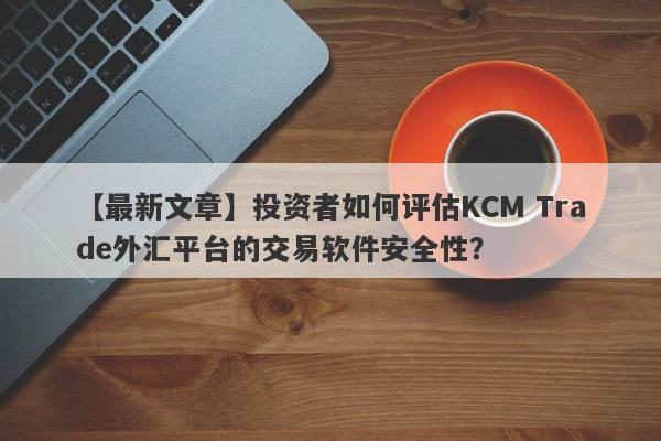 【最新文章】投资者如何评估KCM Trade外汇平台的交易软件安全性？-第1张图片-要懂汇