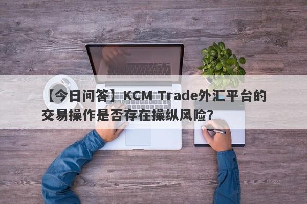 【今日问答】KCM Trade外汇平台的交易操作是否存在操纵风险？-第1张图片-要懂汇