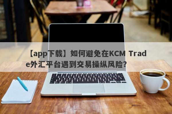 【app下载】如何避免在KCM Trade外汇平台遇到交易操纵风险？-第1张图片-要懂汇