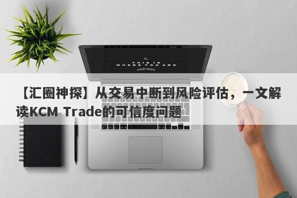 【汇圈神探】从交易中断到风险评估，一文解读KCM Trade的可信度问题-第1张图片-要懂汇