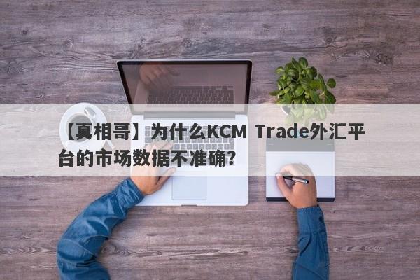 【真相哥】为什么KCM Trade外汇平台的市场数据不准确？-第1张图片-要懂汇