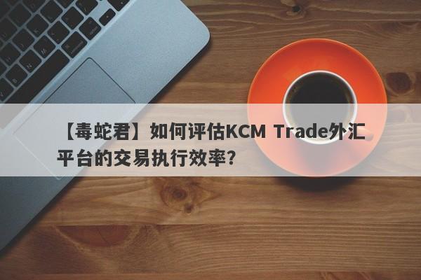 【毒蛇君】如何评估KCM Trade外汇平台的交易执行效率？-第1张图片-要懂汇