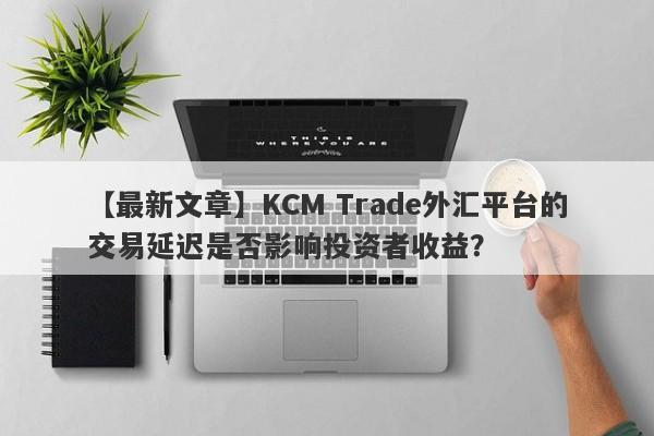 【最新文章】KCM Trade外汇平台的交易延迟是否影响投资者收益？-第1张图片-要懂汇