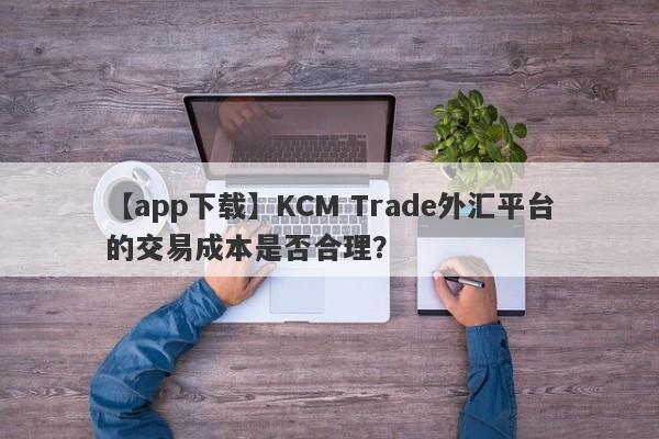 【app下载】KCM Trade外汇平台的交易成本是否合理？-第1张图片-要懂汇