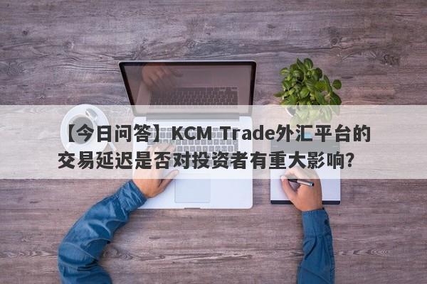 【今日问答】KCM Trade外汇平台的交易延迟是否对投资者有重大影响？-第1张图片-要懂汇