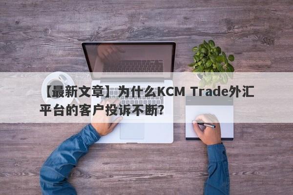 【最新文章】为什么KCM Trade外汇平台的客户投诉不断？-第1张图片-要懂汇