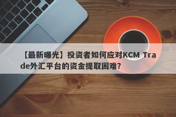 【最新曝光】投资者如何应对KCM Trade外汇平台的资金提取困难？-第1张图片-要懂汇