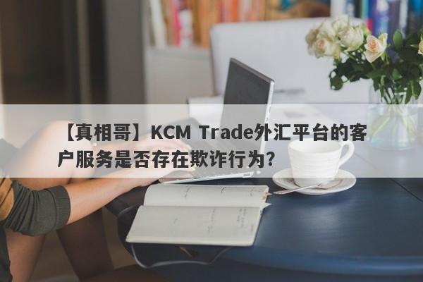 【真相哥】KCM Trade外汇平台的客户服务是否存在欺诈行为？-第1张图片-要懂汇