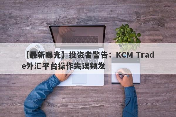 【最新曝光】投资者警告：KCM Trade外汇平台操作失误频发-第1张图片-要懂汇