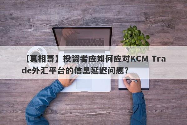 【真相哥】投资者应如何应对KCM Trade外汇平台的信息延迟问题？-第1张图片-要懂汇