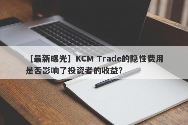 【最新曝光】KCM Trade的隐性费用是否影响了投资者的收益？-第1张图片-要懂汇