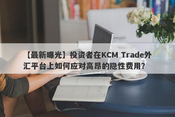 【最新曝光】投资者在KCM Trade外汇平台上如何应对高昂的隐性费用？-第1张图片-要懂汇