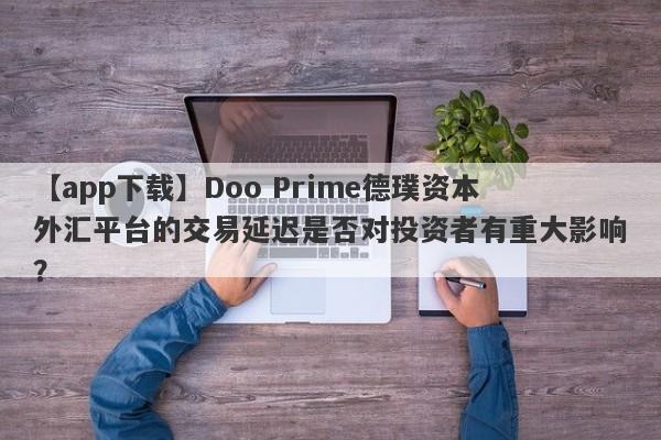 【app下载】Doo Prime德璞资本外汇平台的交易延迟是否对投资者有重大影响？-第1张图片-要懂汇