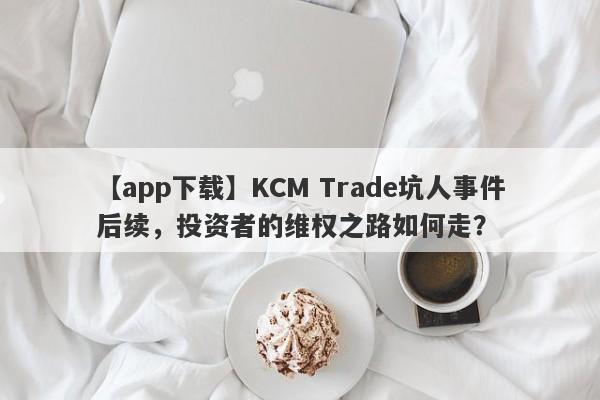 【app下载】KCM Trade坑人事件后续，投资者的维权之路如何走？-第1张图片-要懂汇