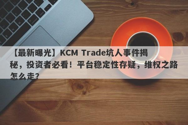 【最新曝光】KCM Trade坑人事件揭秘，投资者必看！平台稳定性存疑，维权之路怎么走？-第1张图片-要懂汇