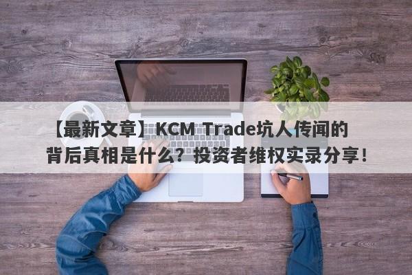 【最新文章】KCM Trade坑人传闻的背后真相是什么？投资者维权实录分享！-第1张图片-要懂汇