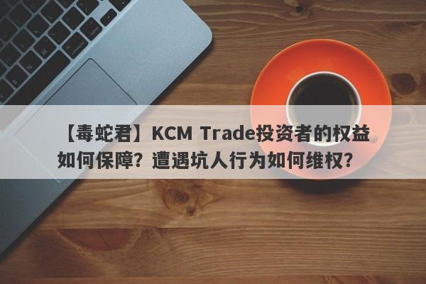 【毒蛇君】KCM Trade投资者的权益如何保障？遭遇坑人行为如何维权？-第1张图片-要懂汇