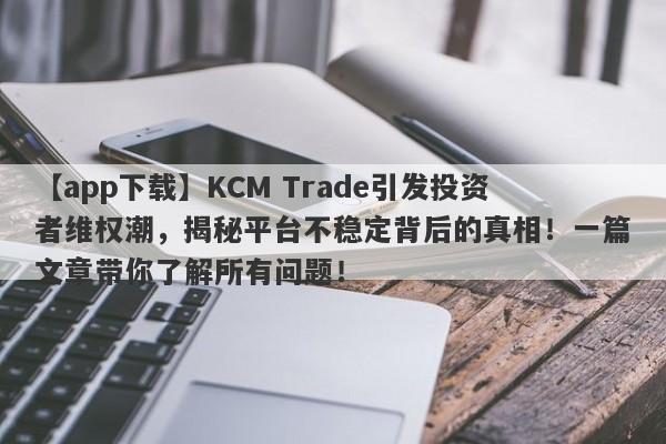 【app下载】KCM Trade引发投资者维权潮，揭秘平台不稳定背后的真相！一篇文章带你了解所有问题！-第1张图片-要懂汇