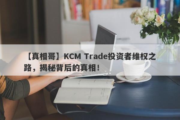 【真相哥】KCM Trade投资者维权之路，揭秘背后的真相！-第1张图片-要懂汇