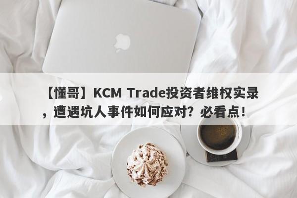 【懂哥】KCM Trade投资者维权实录，遭遇坑人事件如何应对？必看点！-第1张图片-要懂汇