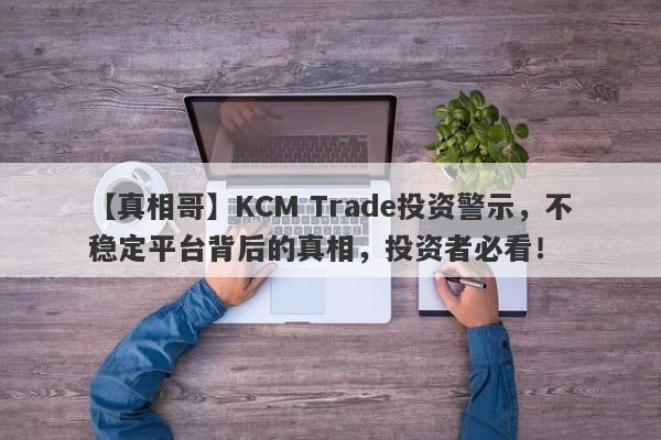 【真相哥】KCM Trade投资警示，不稳定平台背后的真相，投资者必看！-第1张图片-要懂汇