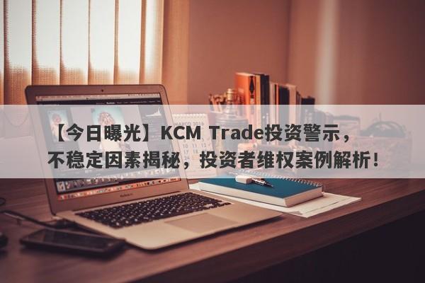 【今日曝光】KCM Trade投资警示，不稳定因素揭秘，投资者维权案例解析！-第1张图片-要懂汇